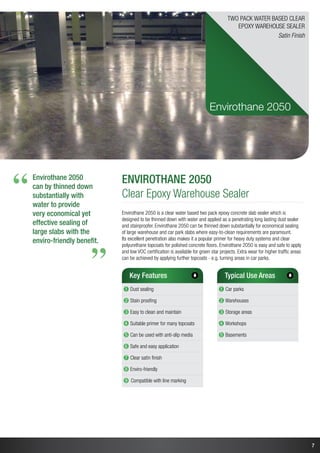 7
Envirothane 2050
Clear Epoxy Warehouse Sealer
Envirothane 2050 is a clear water based two pack epoxy concrete slab sealer which is
designed to be thinned down with water and applied as a penetrating long lasting dust sealer
and stainproofer. Envirothane 2050 can be thinned down substantially for economical sealing
of large warehouse and car park slabs where easy-to-clean requirements are paramount.
Its excellent penetration also makes it a popular primer for heavy duty systems and clear
polyurethane topcoats for polished concrete floors. Envirothane 2050 is easy and safe to apply
and low VOC certification is available for green star projects. Extra wear for higher traffic areas
can be achieved by applying further topcoats - e.g. turning areas in car parks.
Key Features
➊ Dust sealing
➋ Stain proofing
➌ Easy to clean and maintain
➍ Suitable primer for many topcoats
➎ Can be used with anti-slip media
➏ Safe and easy application
➐ Clear satin finish
➑ Enviro-friendly
➒ Compatible with line marking
Typical Use Areas
➊ Car parks
➋ Warehouses
➌ Storage areas
➍ Workshops
➎ Basements
Envirothane 2050
Two Pack Water Based Clear
Epoxy warehouse Sealer
Satin Finish
Envirothane 2050
can by thinned down
substantially with
water to provide
very economical yet
effective sealing of
large slabs with the
enviro-friendly benefit.
“
“
 