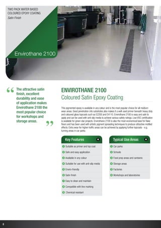 8
The attractive satin
finish, excellent
durability and ease
of application makes
Envirothane 2100 the
most popular choice
for workshops and
storage areas.
“
“
Envirothane 2100
Coloured Satin Epoxy Coating
This pigmented epoxy is available in any colour and is the most popular choice for all medium
wear areas. Good penetration into substrates also makes it a well used primer beneath heavy duty
and coloured gloss topcoats such as E2200 and E4110. Envirothane 2100 is easy and safe to
apply and can be used with anti-slip media to achieve various safety ratings. Low VOC certification
is available for green star projects. Envirothane 2100 is also the most economical base for flake
floors and has been used with artistic pigment spreading techniques to produce attractive mottled
effects. Extra wear for higher traffic areas can be achieved by applying further topcoats - e.g.
turning areas in car parks.
Key Features
➊ Suitable as primer and top coat
➋ Safe and easy application
➌ Available in any colour
➍ Suitable for use with anti-slip media
➎ Enviro-friendly
➏ Satin finish
➐ Easy to clean and maintain
➑ Compatible with line marking
➒ Chemical resistant
Typical Use Areas
➊ Car parks
➋ Schools
➌ Food prep areas and canteens
➍ Storage areas
➎ Factories
➏ Workshops and laboratories
Envirothane 2100
Two Pack Water Based
Coloured Epoxy Coating
Satin Finish
 