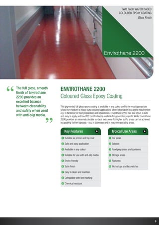 9
The full gloss, smooth
finish of Envirothane
2200 provides an
excellent balance
between cleanability
and safety when used
with anti-slip media.
“
“
Envirothane 2200
Coloured Gloss Epoxy Coating
This pigmented full gloss epoxy coating is available in any colour and is the most appropriate
choice for medium to heavy duty coloured applications where cleanability is a prime requirement
e.g. in factories for food preparation and laboratories. Envirothane 2200 has low odour, is safe
and easy to apply and low VOC certification is available for green star projects. While Envirothane
2200 provides an extremely durable surface, extra wear for higher traffic areas can be achieved
by applying further topcoats - e.g. in doorways and in machine operating areas.
Key Features
➊ Suitable as primer and top coat
➋ Safe and easy application
➌ Available in any colour
➍ Suitable for use with anti-slip media
➎ Enviro-friendly
➏ Satin finish
➐ Easy to clean and maintain
➑ Compatible with line marking
➒ Chemical resistant
Typical Use Areas
➊ Car parks
➋ Schools
➌ Food prep areas and canteens
➍ Storage areas
➎ Factories
➏ Workshops and laboratories
Envirothane 2200
Two Pack Water Based
Coloured Epoxy Coating
Gloss Finish
 