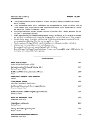 International Charter Group MM 2005-Feb 2008
CEO / Shareholder
 Contracted by Viva Macau Airlines in Macau to establish and operate the regular schedule services from
Macau to Sydney.
 CEO of ‘International Charter Group’, The Company that brought Viva Macau Airlines to Australia, firstly as a
charter operator, from 2005 to February 2008. Fully responsible for the Routes: Sydney – Macau – Sydney,
and Macau –(Ho Chi Minh City) Vietnam – Macau.
 Also setup of the route in Australia. Increase from three to four direct flights a weekly, within the first four
months of its launch date in Australia.
 Totally responsible for Viva Macau Airlines operational structure, and setting up the LLC carrier in Australia,
and with Government Departments in Australia. Setting up all the internal infrastructures of the company.
 Example: Airline system, Cargo, Sales and Marketing, Yield Revenue, Airport ground handling, CFO, and
company website and booking office. Also overseeing all Airport duties.
 Regular meetings with Airport Officials and all related Government Departments State and Federal.
 Also Local and International Government Tourist Departments.
 Overseeing all Hotel contracts in Macau / Sydney / Ho Chi Minh City,
 General Manager Viva Macau Airlines Australia and Vietnam, from February 2008 to April 2009, following the
termination of the original ICG charter operation.
-----------------------------------------------------------
Tertiary Education
Apollo Services Training 1987
United Airlines Qualifications (ATAQ)
Qantas International Air Fares & Ticketing 1 & 2 1981
Qantas Airways (IATA)
Certificate of Achievement, International Airfares 1989
COVIA
Certificate of Completion Galileo Operations 1992
Galileo
Travel Manager Diploma 1994
Australian Travel Agents Qualifications
Certificate of Attendance, Preferred Supplier Seminar 2002
American Express Travel
Certificate of Sales and Marketing Management Courses 2005
American Express
Airline Risk Management Course. 2005
Viva Macau Head Office
Airport Safety and Security 2006
Sydney Airport
Intelisys Airline Management System 2006
Macau – Sydney
Viva Macau Management and leadership 2006
Viva Macau Head Office
 