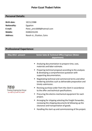 Peter Ezzat Thabet Fahim
Personal Details:
Birth date: 19/11/1988
Nationality: Egyptian
E-mail: Peter_amir2009@hotmail.com
Mobile: 01002231235
Address: Nasoh st., Elzaiton, Cairo
Professional Experience:
May 2012 - present Senior Sales & Technical Office Engineer (Water
department)
 Analyzing documentation to prepare time, cost,
materials and labor estimate.
 Preparing technical proposal according to the analyses
& developing a comprehensive quotation with
supporting documentation,
 Negotiating technical and commercial terms and other
tendering activities such as deliverable preparation and
timely submission.
 Revising purchase order from the client in accordance
to the offer and technical specifications.
 Procuring the electro-mechanical equipment for each
project.
 Arranging for shipping selecting the freight forwarder,
reviewing the shipping documents & following up the
clearance and transportation of goods.
 Handling the start-up and commissioning of the project.
 