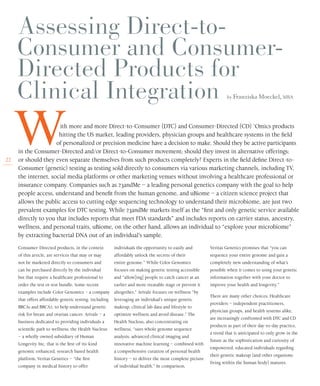 22
by Franziska Moeckel, MBA
Consumer-Directed products, in the context
of this article, are services that may or may
not be marketed directly to consumers and
can be purchased directly by the individual
but that require a healthcare professional to
order the test or test bundle. Some recent
examples include Color Genomics – a company
that offers affordable genetic testing, including
BRCA1 and BRCA2, to help understand genetic
risk for breast and ovarian cancer; Arivale – a
business dedicated to providing individuals a
scientific path to wellness; the Health Nucleus
– a wholly owned subsidiary of Human
Longevity Inc. that is the first-of-its-kind
genomic enhanced, research based health
platform; Veritas Genetics – “the first
company in medical history to offer
individuals the opportunity to easily and
affordably unlock the secrets of their
entire genome.” While Color Genomics
focuses on making genetic testing accessible
and “allow[ing] people to catch cancer at an
earlier and more treatable stage or prevent it
altogether,” Arivale focuses on wellness “by
leveraging an individual’s unique genetic
makeup, clinical lab data and lifestyle to
optimize wellness and avoid disease.” The
Health Nucleus, also concentrating on
wellness, “uses whole genome sequence
analysis, advanced clinical imaging and
innovative machine learning – combined with
a comprehensive curation of personal health
history – to deliver the most complete picture
of individual health.” In comparison,
Veritas Genetics promises that “you can
sequence your entire genome and gain a
completely new understanding of what’s
possible when it comes to using your genetic
information together with your doctor to
improve your health and longevity.”
There are many other choices. Healthcare
providers – independent practitioners,
physician groups, and health systems alike,
are increasingly confronted with DTC and CD
products as part of their day-to-day practice,
a trend that is anticipated to only grow in the
future as the sophistication and curiosity of
empowered, educated individuals regarding
their genetic makeup (and other organisms
living within the human body) matures.
W	 ith more and more Direct-to-Consumer (DTC) and Consumer-Directed (CD) ‘Omics products
hitting the US market, leading providers, physician groups and healthcare systems in the field
	 of personalized or precision medicine have a decision to make. Should they be active participants
in the Consumer-Directed and/or Direct-to-Consumer movement; should they invest in alternative offerings;
or should they even separate themselves from such products completely? Experts in the field define Direct-to-
Consumer (genetic) testing as testing sold directly to consumers via various marketing channels, including TV,
the internet, social media platforms or other marketing venues without involving a healthcare professional or
insurance company. Companies such as 23andMe – a leading personal genetics company with the goal to help
people access, understand and benefit from the human genome, and uBiome – a citizen science project that
allows the public access to cutting edge sequencing technology to understand their microbiome, are just two
prevalent examples for DTC testing. While 23andMe markets itself as the “first and only genetic service available
directly to you that includes reports that meet FDA standards” and includes reports on carrier status, ancestry,
wellness, and personal traits, uBiome, on the other hand, allows an individual to “explore your microbiome”
by extracting bacterial DNA out of an individual’s sample.
 