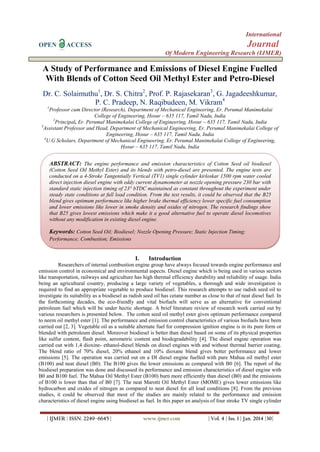 International
OPEN ACCESS Journal
Of Modern Engineering Research (IJMER)
| IJMER | ISSN: 2249–6645 | www.ijmer.com | Vol. 4 | Iss. 1 | Jan. 2014 |30|
A Study of Performance and Emissions of Diesel Engine Fuelled
With Blends of Cotton Seed Oil Methyl Ester and Petro-Diesel
Dr. C. Solaimuthu1
, Dr. S. Chitra2
, Prof. P. Rajasekaran3
, G. Jagadeeshkumar,
P. C. Pradeep, N. Raqibudeen, M. Vikram4
1
Professor cum Director (Research), Department of Mechanical Engineering, Er. Perumal Manimekalai
College of Engineering, Hosur – 635 117, Tamil Nadu, India
2
Principal, Er. Perumal Manimekalai College of Engineering, Hosur – 635 117, Tamil Nadu, India
3
Assistant Professor and Head, Department of Mechanical Engineering, Er. Perumal Manimekalai College of
Engineering, Hosur – 635 117, Tamil Nadu, India
4
U.G Scholars, Department of Mechanical Engineering, Er. Perumal Manimekalai College of Engineering,
Hosur – 635 117, Tamil Nadu, India
I. Introduction
Researchers of internal combustion engine group have always focused towards engine performance and
emission control in economical and environmental aspects. Diesel engine which is being used in various sectors
like transportation, railways and agriculture has high thermal efficiency durability and reliability of usage. India
being an agricultural country, producing a large variety of vegetables, a thorough and wide investigation is
required to find an appropriate vegetable to produce biodiesel. This research attempts to use radish seed oil to
investigate its suitability as a biodiesel as radish seed oil has cetane number as close to that of neat diesel fuel. In
the forthcoming decades, the eco-friendly and vital biofuels will serve as an alternative for conventional
petroleum fuel which will be under hectic shortage. A brief literature review of research work carried out by
various researchers is presented below. The cotton seed oil methyl ester gives optimum performance compared
to neem oil methyl ester [1]. The performance and emission control characteristics of various biofuels have been
carried out [2, 3]. Vegetable oil as a suitable alternate fuel for compression ignition engine is in its pure form or
blended with petroleum diesel. Moreover biodiesel is better than diesel based on some of its physical properties
like sulfur content, flash point, aerometric content and biodegradability [4]. The diesel engine operation was
carried out with 1,4 dioxine- ethanol-diesel blends on diesel engines with and without thermal barrier coating.
The blend ratio of 70% diesel, 20% ethanol and 10% dioxane blend gives better performance and lower
emissions [5]. The operation was carried out on a DI diesel engine fuelled with pure Mahua oil methyl ester
(B100) and neat diesel (B0). The B100 gives the lower emissions as compared with B0 [6]. The report of the
biodiesel preparation was done and discussed its performance and emission characteristics of diesel engine with
B0 and B100 fuel. The Mahua Oil Methyl Ester (B100) burn more efficiently than diesel (B0) and the emissions
of B100 is lower than that of B0 [7]. The neat Marotti Oil Methyl Ester (MOME) gives lower emissions like
hydrocarbon and oxides of nitrogen as compared to neat diesel for all load conditions [8]. From the previous
studies, it could be observed that most of the studies are mainly related to the performance and emission
characteristics of diesel engine using biodiesel as fuel. In this paper an analysis of four stroke TV single cylinder
ABSTRACT: The engine performance and emission characteristics of Cotton Seed oil biodiesel
(Cotton Seed Oil Methyl Ester) and its blends with petro-diesel are presented. The engine tests are
conducted on a 4-Stroke Tangentially Vertical (TV1) single cylinder kirloskar 1500 rpm water cooled
direct injection diesel engine with eddy current dynamometer at nozzle opening pressure 230 bar with
standard static injection timing of 23° bTDC maintained as constant throughout the experiment under
steady state conditions at full load condition. From the test results, it could be observed that the B25
blend gives optimum performance like higher brake thermal efficiency lower specific fuel consumption
and lower emissions like lower in smoke density and oxides of nitrogen. The research findings show
that B25 gives lowest emissions which make it a good alternative fuel to operate diesel locomotives
without any modification in existing diesel engine.
Keywords: Cotton Seed Oil; Biodiesel; Nozzle Opening Pressure; Static Injection Timing;
Performance; Combustion; Emissions
 