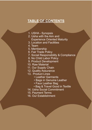 1. USHA - Synopsis
2. Usha with the Aim and
Experience Oriented Maturity
3. Location and Facilities
4. Team
5. Membership
6. Fair Trade Policy
7. Social Responsibility & Compliance
8. No Child Labor Policy
9. Product Development
10. Raw Material
11. Our Supply Chain
12. Quality Assurance
13. Product Lines
• Leather Garments
• Bags in Genuine Leather
• Faux Leather Bag
• Bag & Travel Good in Textile
14. Usha Social Commitment
15. Payment Terms
16. Our Establishment
TABLE OF CONTENTS
 