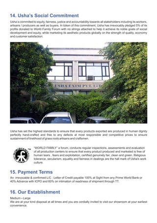 “WORLD FAMILY” a forum, conducts regular inspections, assessments and evaluation
of all production centers to ensure that every product produced and marketed is free of
human tears , fears and exploitation, certified genuinely fair, clean and green. Religious
tolerance, secularism, equality and fairness in dealings are the hall mark of Usha's work
culture.
15. Payment Terms
An irrevocable & confirmed L/C : Letter of Credit payable 100% at Sight from any Prime World Bank or
40% Advance with ICPO and 60% on intimation of readiness of shipment through TT.
16. Our Establishment
Medium – Large
We are at your kind disposal at all times and you are cordially invited to visit our showroom at your earliest
convenience.
Usha has set the highest standards to ensure that every products exported are produced in human dignity
perfectly hand-crafted and free to any defects at most responsible and competitive prices to ensure
sustainment of linelihood of grass roots artisans and craftsmen.
14. Usha’s Social Commitment
Usha is committed to equity, fairness, justice and accountability towards all stakeholders including its workers,
artisans / producers as well as buyers. In token of this commitment, Usha has irrevocably pledged 5% of its
profits donated to World Family Forum with no strings attached to help it achieve its noble goals of social
development and equity, while marketing its aesthetic products globally on the strength of quality, economy
and customer satisfaction.
 