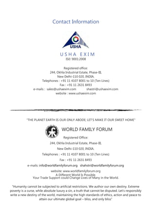 “THE PLANET EARTH IS OUR ONLY ABODE; LET’S MAKE IT OUR SWEET HOME”
Registered Office:
244, Okhla Industrial Estate, Phase-III,
New Delhi-110 020, INDIA.
Telephones : +91 11 4107 8001 to 10 (Ten Lines)
Fax : +91 11 2631 8493
e-mails: info@worldfamilyforum.org shahstri@worldfamilyforum.org
website: www.worldfamilyforum.org
Your Trade Support could Change Lives of Many in the World.
A Different World Is Possible.
“Humanity cannot be subjected to artificial restrictions. We author our own destiny. Extreme
poverty is a curse, while absolute luxury a sin, a truth that cannot be disputed. Let’s responsibly
write a new destiny of the world, maintaining the high standards of ethics, action and peace to
attain our ultimate global goal – bliss, and only bliss”
Contact Information
Registered office:
244, Okhla Industrial Estate, Phase-III,
New Delhi-110 020, INDIA.
Telephones : +91 11 4107 8001 to 10 (Ten Lines)
Fax : +91 11 2631 8493
e-mails : sales@ushaexim.com shastri@ushaexim.com
website : www.ushaexim.com
WORLD FAMILY FORUM
U S H A E X I M
IS0: 9001:2008
 