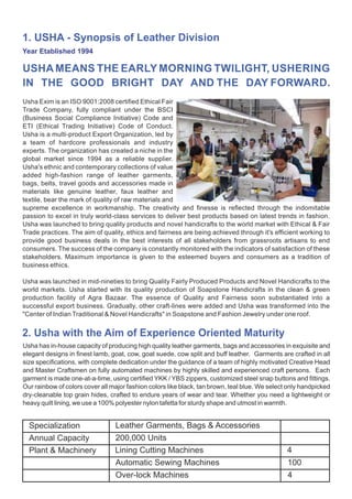 Year Etablished 1994
1. USHA - Synopsis of Leather Division
USHA MEANS THE EARLY MORNING TWILIGHT, USHERING
IN THE GOOD BRIGHT DAY AND THE DAY FORWARD.
2. Usha with the Aim of Experience Oriented Maturity
Usha has in-house capacity of producing high quality leather garments, bags and accessories in exquisite and
elegant designs in finest lamb, goat, cow, goat suede, cow split and buff leather. Garments are crafted in all
size specifications, with complete dedication under the guidance of a team of highly motivated Creative Head
and Master Craftsmen on fully automated machines by highly skilled and experienced craft persons. Each
garment is made one-at-a-time, using certified YKK / YBS zippers, customized steel snap buttons and fittings.
Our rainbow of colors cover all major fashion colors like black, tan brown, teal blue. We select only handpicked
dry-cleanable top grain hides, crafted to endure years of wear and tear. Whether you need a lightweight or
heavy quilt lining, we use a 100% polyester nylon tafetta for sturdy shape and utmost in warmth.
Usha Exim is an ISO 9001:2008 certified Ethical Fair
Trade Company, fully compliant under the BSCI
(Business Social Compliance Initiative) Code and
ETI (Ethical Trading Initiative) Code of Conduct.
Usha is a multi-product Export Organization, led by
a team of hardcore professionals and industry
experts. The organization has created a niche in the
global market since 1994 as a reliable supplier.
Usha's ethnic and contemporary collections of value
added high-fashion range of leather garments,
bags, belts, travel goods and accessories made in
materials like genuine leather, faux leather and
textile, bear the mark of quality of raw materials and
supreme excellence in workmanship. The creativity and finesse is reflected through the indomitable
passion to excel in truly world-class services to deliver best products based on latest trends in fashion.
Usha was launched to bring quality products and novel handicrafts to the world market with Ethical & Fair
Trade practices. The aim of quality, ethics and fairness are being achieved through it's efficient working to
provide good business deals in the best interests of all stakeholders from grassroots artisans to end
consumers. The success of the company is constantly monitored with the indicators of satisfaction of these
stakeholders. Maximum importance is given to the esteemed buyers and consumers as a tradition of
business ethics.
Usha was launched in mid-nineties to bring Quality Fairly Produced Products and Novel Handicrafts to the
world markets. Usha started with its quality production of Soapstone Handicrafts in the clean & green
production facility of Agra Bazaar. The essence of Quality and Fairness soon substantiated into a
successful export business. Gradually, other craft-lines were added and Usha was transformed into the
"Center of Indian Traditional & Novel Handicrafts" in Soapstone and Fashion Jewelry under one roof.
Specialization Leather Garments, Bags & Accessories
Annual Capacity 200,000 Units
Plant & Machinery Lining Cutting Machines
Automatic Sewing Machines
Over-lock Machines
4
100
4
 