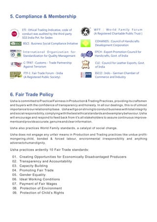 6. Fair Trade Policy
Usha is committed to Practical Fairness in Production & Trading Practices, providing its craftsmen
and buyers with the confidence of transparency and honesty. In all our dealings, this is of utmost
importance to our relationship base. Usha will go on striving to conduct business with total integrity
andsocialresponsibility,complyingwiththebestethicalstandardsandexemplarybehaviour.Usha
will encourage and respond to feed back from it's all stakeholders to assure continuous improve-
mentsandprovideaccurate,genuineandclearinformation.
Usha also practices World Family standards, a catalyst of social change.
Usha does not engage any unfair means in Production and Trading practices like undue profit-
mongering,child, bonded & forced labour, environmental irresponsibility and anything
adversetohumandignity.
Usha practices ardently 10 Fair Trade standards:
01. Creating Opportunities for Economically Disadvantaged Producers
02. Transparency and Accountability
03. Capacity Building
04. Promoting Fair Trade
05. Gender Equality
06. Ideal Working Conditions
07. Payment of Fair Wages
08. Protection of Environment
09. Protection of Child’s Rights
5. Compliance & Membership
BSCI : Business Social Compliance Initiative
W F F : W o r l d F a m i l y F o r u m
(A Registered Charitable Public Trust )
FTF-I : Fair Trade Forum - India
(A Registered Public Society)
I n t e r n a t i o n a l O r g a n i z a t i o n f o r
Standardization for Quality Managemant
C-TPAT : Customs - Trade Partnership
Against Terrorism
EPCH : Export Promotion Council for
Handicrafts, Govt. of India
CLE : Council for Leather Exports, Govt.
of India
IGCCI : Indo - German Chamber of
Commerce and Industry
ETI : Ethical Trading Indicative, code of
conduct was audited by the third party
SGS India Pvt. for Sedex
COHANDS : Council of Handicrafts
Development Corporation
 