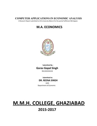 COMPUTER APPLICATIONS IN ECONOMIC ANALYSIS
A Research Report submitted to CCS University Meerut for the partial fulfillment MA degree
M.A. ECONOMICS
Submitted By :
Gorav Gopal Singh
RG1501910133
Submitted to:
DR. REENA SINGH
HOD
Department of Economic
M.M.H. COLLEGE, GHAZIABAD
2015-2017
 