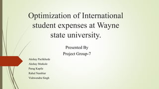 Optimization of International
student expenses at Wayne
state university.
Presented By
Project Group-7
Akshay Pachkhede
Akshay Mutkule
Parag Kapile
Rahul Nambiar
Vishwendra Singh
 