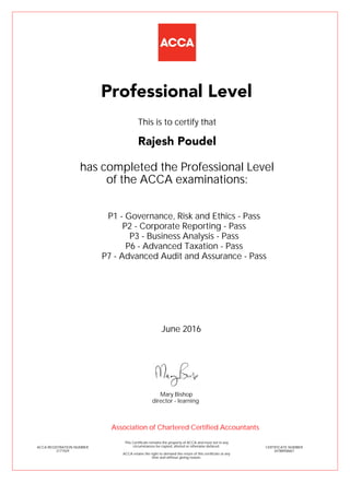 P1 - Governance, Risk and Ethics - Pass
P2 - Corporate Reporting - Pass
P3 - Business Analysis - Pass
P6 - Advanced Taxation - Pass
P7 - Advanced Audit and Assurance - Pass
Rajesh Poudel
Professional Level
This is to certify that
has completed the Professional Level
of the ACCA examinations:
ACCA REGISTRATION NUMBER
2171929
CERTIFICATE NUMBER
34788958667
This Certificate remains the property of ACCA and must not in any
circumstances be copied, altered or otherwise defaced.
ACCA retains the right to demand the return of this certificate at any
time and without giving reason.
Association of Chartered Certified Accountants
June 2016
director - learning
Mary Bishop
 