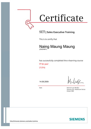 This is to certify that
has successfully completed the e-learning-course
Date Heinrich von Wulfen
Siemens AG, Healthcare Sector
Global CRM
SET| Sales Executive Training
Certificate
http://intranet.siemens.com/sales-training
Naing Maung Maung
(Z002HBFF)
IT for you!
(1,0 h)
14.08.2009
 