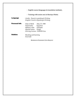 - English course (languages & translation institute) .
- Training with senior area in Barclays Dubai.
Language -Arabic : flaunt in speaking & Writing
-English: Good in Speaking & Writing
Personal Info -Date of Birth : May 27, 1988
-Nationality : Egyptian
-Military state : Exempted
-Marital status : Single
-Driving License : 2100938 Giza
Hobbies -Reading and learning
-Foot ball
REFERENCES FURNISHED UPON REQUEST
 