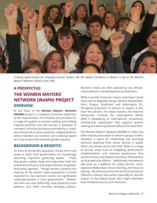 Women’s Mayor Network | 1
A PROSPECTUS:
THE WOMEN MAYORS’
NETWORK (WoMN) PROJECT
OVERVIEW:
At the heart of the Women Mayors’ Network
(WoMN) project is a congress of women politicians
at the mayoral level. This initiative also provides for
a range of support to women seeking and holding
mayoral positions, and will include: a database of
members; technical assistance provided by a roster
of professionals in senior positions; a digital platform
where members can connect; and a biennial award
for a city project that improves gender equality.
BACKGROUND & BENEFITS:
As more of the world’s population moves from rural
areas to cities, local governments are increasingly
becoming important governing bodies. Those
that govern capital, large and mega-cities have the
potential to influence and shape national- and global-
level policy agendas. Though women comprise the
majority of the world’s urban population—a trend
expected to rise—women’s voices are significantly
underrepresented in local governments. Women
and men use cities differently, have disparate travel
patterns, and often prioritize diverging policies.
Women’s needs are often ignored by city officials,
urban planners and development practitioners.
While a number of women mayors lead major capital
cities such as Baghdad, Bangui, Madrid, Montevideo,
Paris, Prague, Stockholm and Washington DC,
the global proportion of women as mayors is less
than five percent. For these reasons, the National
Democratic Institute for International Affairs
(NDI) is developing an international, nonpartisan
membership organization that supports women
seeking and attaining elected office at the local level.
The Women Mayors’ Network (WoMN) is unlike any
other intercity association or women’s group. It offers
members a space for networking and accessing
technical expertise from senior women in public
office, the private sector and other fields in a range
of priority areas such as budgeting, performance
implementation and inclusive governance that
would enhance and deepen members’ effectiveness
as local executive officers. Additionally, the Network
will serve as a platform for policy forums, cross-
regional collaboration, lesson learning, and resource
sharing. We will ensure that the technical assistance
offered is relevant and useful, especially for women
mayors in the Global South, who might otherwise
have limited access to such resources.
Creating opportunities for emerging women leaders, like this Mayors Academy in Mexico, is key to the Women
Mayors’ Network. (Photo credit: NDI)
 