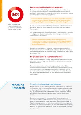 Vodafone IoT Barometer 2016 July 201610
Leadership backing helps to drive growth
Getting the business’s leadership on side is a vital ingredient in the success
of IoT projects. Cultural resistance can derail any new technology adoption,
particularly where, as with IoT, change is involved to how teams do their jobs. As
one UK-based transportation company told us:
In some cases, only board-level backing can overcome cultural resistance and
ensure that various IoT projects are being orchestrated effectively to avoid
fragmentation.
One China-headquartered distributor told us that it was committing a significant
— and growing — budget to IoT, and that senior management was taking a
leadership role in the initiative:
Businesses where the Board is involved in IoT purchases are more likely to
have increased their number of IoT projects in the past 12 months. They’re also
significantly more likely to say that IoT is “critical” to their success, at 86% versus
an average of 77%.
IoT projects come in all shapes and sizes
Some IoT projects are small: a quarter of adopters have fewer than 100 devices
connected. Others are huge: around one in ten organisations have more than
10,000 connections.
The number of connected devices varies significantly by sector: 12% of
consumer electronics adopters, for example, say they have more than 50,000
connected devices; conversely, 44% of manufacturers have fewer than 100
connections. These extremes of scale naturally reflect the variety of projects
that sectors may be engaged in and the kinds of infrastructure and products
they manage.
“Some departments love IoT, and you can’t deliver projects fast enough for
them. But the biggest problem we have is when other departments look
at IoT saying, ‘Why do I need to adopt, why do I need to change?’”
“Our senior management sees that IoT projects are worthy of our
investment as they help us attract new customers. The Board is pushing
us to integrate our projects and establishing a new functional unit to
handle the requirements.”
86%
86% of businesses that
involve the Board in their
IoT decisions say that IoT is
“critical” to their success.
The analyst view: Commitment and outcomes
Many businesses are still just dipping their toes in the water of IoT, with proofs-
of-concept and trials. For other, more progressive, companies it has become a
strategically critical issue permeating the entire operation as they recognise
that the additional capabilities, feedback mechanisms, closer client relations
and business models facilitated by the IoT will be essential to their future
success.
Enterprises that have, with the explicit backing of senior management,
committed their future to IoT will inevitably assign greater resources, and the
impact of their schemes will almost inevitably be proportionately greater. In
fact, the more sophisticated the IoT implementation and the more ingrained it
becomes in the enterprise’s operations, the more difficult it becomes to identify
a discrete ‘IoT’ element of IT, or any other, budget. IoT is just the way that these
companies work.
Biggercommitment,betterresults
 