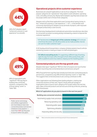 Vodafone IoT Barometer 2016 July 201614
Operational projects drive customer experience
Businesses are using IoT applications in all six of our categories. The most
popular categories are “operational”: they relate to asset utilisation, operating
costs, and safety and security. Nearly half of adopters say they have at least one
live project within each of those three categories.
Adopters told us that these applications aren’t purely about saving money. In
fact, “enhanced customer or user experience” — CX — is the benefit most
commonly reported by IoT adopters across all kinds of projects, with improved
employee productivity a close second.
One Germany-headquartered multinational automotive manufacturer describes
its connected car projects as being wholly motivated by a desire to improve the
customer experience:
A UK-headquartered transportation company similarly explains how its vehicle-
monitoring solution is having an impact on staff and passengers:
Connected products are the top growth area
Adopters that report “significant” ROI from their IoT projects are much further
ahead in launching new connected products and services using IoT.
49% of top performers say they have already launched new connected products
and services, compared to only 29% of those reporting “some” or “little” ROI.
This suggests that connected products are a strong contributor to ROI.
Other organisations are following these leading adopters, creating new
connected solutions of their own. Figure 5 shows what percentage of
organisations plan to launch each category of IoT project within the next two
years. New connected products and services are at the top of the list, picked by
46% of businesses.
“IoT has become an integral part of the customer strategy. IoT is not just
a technical discussion: we talk about what can be made possible, how we
can use it to make customers loyal.”
“IoT affects everything we do. It’s supporting a different way of working,
right the way from back-office through to front-office productivity, with
staff on platforms and in bus stations, helping out the travelling public.”
IoTsupportsbusinesstransformation
44%
44% of IoT adopters report
“enhanced customer or user
experience” as a benefit.
49%
49% of organisations with
“significant” ROI say they’re
building new connected
solutions, compared to 29%
of those seeing “some” or
“little” ROI.
Fig 5.	 New connected solutions are the top priority for future development.
Which IoT applications do you plan to launch in the next two years?
Building new connected solutions
Automating supply-chain processes
Reducing operating costs
Improving public space
Optimising utilisation
Improving safety and security
46%
44%
43%
41%
39%
39%
Percentage of respondents
Public sector and energy
and utilities organisations
are most likely to have new
connected product and service
initiatives in the pipeline —
more than 50% say they plan
to launch within two years.
 