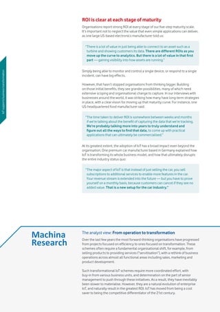 Vodafone IoT Barometer 2016 July 201616
ROI is clear at each stage of maturity
Organisations report strong ROI at every stage of our five-step maturity scale.
It’s important not to neglect the value that even simple applications can deliver,
as one large US-based electronics manufacturer told us:
Simply being able to monitor and control a single device, or respond to a single
incident, can have big effects.
However, that hasn’t stopped organisations from thinking bigger. Building
on those initial benefits, they see grander possibilities, many of which need
extensive scoping and organisational change to capture. In our interviews with
businesses around the world, it was striking how many have long-term strategies
in place, with a clear vision for moving up that maturity curve. For instance, one
US-headquartered food manufacturer said:
At its greatest extent, the adoption of IoT has a broad impact even beyond the
organisation. One premium car manufacturer based in Germany explained how
IoT is transforming its whole business model, and how that ultimately disrupts
the entire industry status quo:
“There is a lot of value in just being able to connect to an asset such as a
turbine and showing customers its data. There are different ROIs as you
move up the curve to analytics. But there is a lot of value in that first
part — gaining visibility into how assets are running.”
“The time taken to deliver ROI is somewhere between weeks and months
if we’re talking about the benefit of capturing the data that we’re tracking.
We’re probably talking more into years to truly understand and
figure out all the ways to find that data, to come up with practical
applications that can ultimately be commercialised.”
“The major aspect of IoT is that instead of just selling the car, you sell
subscriptions to additional services to enable more features in the car.
Your revenue stream is extended into the future — but you have to prove
yourself on a monthly basis, because customers can cancel if they see no
added value. That is a new setup for the car industry.”
IoTsupportsbusinesstransformation
The analyst view: From operation to transformation
Over the last few years the most forward-thinking organisations have progressed
from projects focused on efficiency to ones focused on transformation. These
schemes often require a fundamental organisational shift, for example, from
selling products to providing services (“servitisation”), with a rethink of business
operations across almost all functional areas including sales, marketing and
product development.
Such transformational IoT schemes require more coordinated effort, with
buy-in from various business units, and determination on the part of senior
management to push through these initiatives. As a result, they have inevitably
been slower to materialise. However, they are a natural evolution of enterprise
IoT, and naturally result in the greatest ROI. IoT has moved from being a cost
saver to being the competitive differentiator of the 21st century.
 