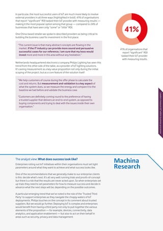 Vodafone IoT Barometer 2016 July 201621
In particular, the most successful users of IoT are much more likely to involve
external providers in all three ways (highlighted in bold). 41% of organisations
that report “significant” ROI tasked their IoT provider with measuring results —
making it the most popular option among that group — compared to 24% of
businesses that have seen only “some” or “little” ROI.
One China-based retailer we spoke to described providers as being critical to
building the business case for investment in the first place:
Netherlands-headquartered electronics company Philips Lighting has seen this
trend from the other side of the table, as a provider of IoT lighting solutions.
It’s seeing measurement as a key value proposition not only during the initial
scoping of the project, but as a core feature of the solution itself:
“The current issue is that many abstract concepts are flowing in the
market. If the IT industry can provide more sound and persuasive
successful cases for our reference, I am sure that my boss would
invest more and more in this area without any hesitation.”
“We help customers of course during the offer phase to calculate the
cost and returns. But measurement and validation is a key aspect of
what the system does, so we measure the energy and compare it to the
baseline we had before and validate the business case.
“Customers are definitely coming round to the preference of having
a trusted supplier that delivers an end-to-end system, as opposed to
buying components and trying to deal with the issues inside their own
organisation.”
41%
41% of organisations that
report “significant” ROI
tasked their IoT provider
with measuring results.
LeadersmeasureIoTwithinbusinessprocessesThe analyst view: What does success look like?
Enterprises rolling out IoT initiatives within their organisations must set tight
parameters around what they want to achieve and what success looks like.
One of the recommendations that we generally make to our enterprise clients
is this: decide what’s next. It’s all very well running trials and proofs-of-concept
but there is a risk that the results are never acted upon. So when enterprises set
up trials they need to set parameters for how to measure success and decide in
advance what the next steps will be, depending on the possible outcomes.
A particular emerging trend that we’ve noted is the role of the ‘Trusted Third
Party’ to support enterprises as they navigate the choppy waters of IoT
deployments. Philips touches on the concept in its comment about trusted
suppliers. But we would go further. Deploying IoT is complex and enterprises
would benefit from having a third party not only to pull together the various
elements of the proposition — for example, devices, connectivity, data
analytics, and application enablement — but also to act on their behalf in
areas such as security, privacy and data management.
 