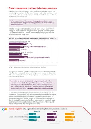 Vodafone IoT Barometer 2016 July 201623
Regional perspective: EMEA organisations are most likely to manage projects at a local level
Project management is aligned to business processes
In pursuit of strong and consistent project leadership, it’s easy to assume that
centralising management of IoT projects would produce better results and avoid
fragmentation. And for some businesses, that’s true, as a Germany-based truck
and car manufacturer explains:
But other management models deliver results too; in fact, we found that on
average IoT projects are more likely than other IT projects to be managed at
a local level, and as Figure 12 shows, enterprises reporting “significant” ROI
tended to manage at a local level.
We believe the choice of management approach is driven by the need to align
the IoT project more closely to the business process in question, and the needs
of the local users and customers. For example, one premium car manufacturer
based in Germany told us:
As a result, the use of different management approaches varies by type of
business and adoption profile. The very largest enterprises skew toward hybrid
or centralised models, as you might expect. Those with the very largest IoT
deployments in terms of number of devices, with more than 10,000 devices,
also skew toward hybrid approaches. Some sectors, too, are more likely to use
local management models than others: 32% of automotive and energy and
utilities companies say they manage at a local level.
“IoT is not a trivial issue. Our cars are developed centrally, the costs
are centralised, and the general strategy on what a car should contain is
developed centrally.”
“Connected car content is increasingly being managed locally — for
example you cannot offer Google in China because it does not exist there.
In the UK you need to offer different stolen vehicle checking systems
than Germany because legislation is different. In the old world we were
producing a global car, but the new IoT world is extremely localised.” LeadersmeasureIoTwithinbusinessprocesses
10% 20% 30% 40% 50% 10% 20% 30% 40% 50% 10% 20% 30% 40% 50%
Locally
Locally, but coordinated centrally
Americas EMEA APAC
Centrally
23% 29% 27%
30%32%33%
24% 24% 26%
Percentage of respondents
Which of the following best describes how you manage your IoT projects?
Fig 12.	 Managing IoT projects at a local level tends to produce better ROI.
Adopters reporting “significant” ROI
Adopters reporting “some” or “little” ROI
37%
31%
39%
24%
21%
Locally
Locally
Locally, but coordinated centrally
Locally, but coordinated centrally
Centrally
Centrally
28%
10% 20% 30% 40% 50% 60% 70% 80% 90% 100%
Percentage of respondents
 