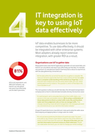 Vodafone IoT Barometer 2016 July 201624
IT integration is
key to using IoT
data effectively
IoT data enables businesses to be more
competitive. To use data effectively, it should
be integrated with other enterprise systems.
Most adopters already report extensive
integration, with greater ROI as a result.
Organisations use IoT to gather data
Respondents were clear that IoT applications generate rich and varied data, and
that IoT can only deliver real value if you effectively use that data. For example,
one premium car manufacturer based in Germany told us about its experiences
with the data gathered by connected cars:
The next question is what you do with that data. One UK-based transportation
company told us how its collected data translates directly into business value:
A large US-based electronics manufacturer notes particularly the wider value
that analysing and applying data on a large scale can create:
“All the data within the car and all the data the car gathers is valuable. We
have just started to appreciate that if we could combine all that data we’d
have a complete understanding of the world at our fingertips, would
know all road conditions all over the world, where traffic jams are, where
parking spaces are for instance. The question is, which of that data is the
most valuable to us?”
“In road transport, we’re using data that comes from traffic lights, cars,
sensors in the road, and people’s devices. We’re using a combination of
those data points to inform us what traffic looks like and therefore
make real-time judgement calls on how we manage traffic. That
changes everything: travel demand management, the messaging we send
out, and what we put on our real-time information website.”
“It’s not just about predicting the failure of a particular asset. You want
to be able to say, if there’s a part failure, show me a list of the millions of
assets out there that share the same part. Because of the data, you can
use that information to prevent issues at a fleet-wide level. People
can make better decisions; you can start to change your whole strategy.”
81%
81% of all respondents, and
90% of IoT adopters, say
that IoT can only deliver
real value if you effectively
use the data it generates.
 