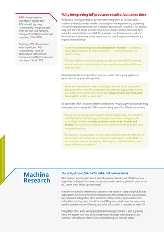 Vodafone IoT Barometer 2016 July 201626
Fully integrating IoT produces results, but takes time
We found a strong correlation between the integration of IoT with other IT
systems and the business benefits that adopters are experiencing. Achieving
effective integration between IoT and other enterprise IT systems is not always
easy, and some of those we interviewed have made it part of their long-term
vision for evolving their use of IoT. For example, one China-based retail and
distribution company we spoke to pointed out that it may involve significant
organisational change:
A UK-based public transportation business noted that legacy systems in
particular can be a stumbling block.
As a provider of IoT solutions, Netherlands-based Philips Lighting has made easy
integration, particularly with ERP systems, a key part of its offer to customers.
“I foresee that there may be a new department formed — something
called ‘Data Analytics’ or ‘Digital Analytics’ — to help handle all the
collected data.
“The data platform would be connected with our internal ERP system to
ensure that the data and insights drawn would be shared [with] different
business units.”
“When we’re dealing with new technologies, there’re loads and loads of
data points that come off and enable us to create an application. In other
areas where we’d like to have some data, legacy means we’re not quite
there yet. It’s a bit of a mixed bag.”
“Easy access to analytics and insights is what creates value for customers.
Our CityTouch smart lighting system gives customers energy reports
and analysis, but increasingly analytics needs to be flexible and
broader. That’s why we build our systems with interfaces to enable more
integration options.
“An example is a cooperation we have with SAP, which started in the city of
Buenos Aires. We connected our CityTouch application to SAP HANA, so
the customer can see the lighting status right on the HANA dashboard
across different city services.”
64% of organisations
that report “significant”
ROI from IoT say they
“consistently” integrate data
from IoT with core systems,
compared to 35% of businesses
reporting “little” ROI.
Similarly, 60% of businesses
with “significant” ROI
“consistently” store IoT
applications in the cloud,
compared to 47% of businesses
that report “little” ROI.
The analyst view: Start with data, not connections
If IoT is about anything it’s about data. Businesses should ask “What business
objectives do I want to achieve, and what data do I need to gather in order to do
it?”, rather than “What can I connect?”
Even the most basic of telematics solutions are based on data analytics. But as
applications have become more sophisticated, the complexity of data analysis
has escalated. Integration of IoT data into ERP systems is an inevitable step;
indeed the starting point should be the ERP system: what does the enterprise
need to operate more efficiently, and what IoT solution is required to meet it?
Integration of IoT with existing mobile enterprise platforms is also a growing
trend. We expect this kind of convergence to facilitate the integration, for
example, of field force technicians, fleet tracking and remote assets.
ITintegrationiskeytousingIoTdataeffectively
 