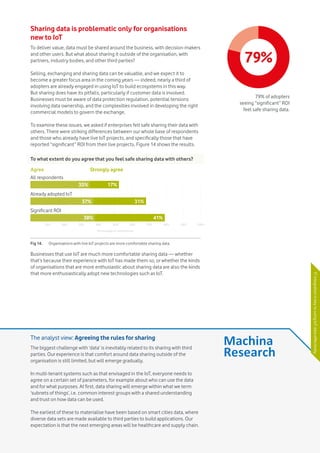 Vodafone IoT Barometer 2016 July 201627
Sharing data is problematic only for organisations
new to IoT
To deliver value, data must be shared around the business, with decision-makers
and other users. But what about sharing it outside of the organisation, with
partners, industry bodies, and other third parties?
Selling, exchanging and sharing data can be valuable, and we expect it to
become a greater focus area in the coming years — indeed, nearly a third of
adopters are already engaged in using IoT to build ecosystems in this way.
But sharing does have its pitfalls, particularly if customer data is involved.
Businesses must be aware of data protection regulation, potential tensions
involving data ownership, and the complexities involved in developing the right
commercial models to govern the exchange.
To examine these issues, we asked if enterprises felt safe sharing their data with
others. There were striking differences between our whole base of respondents
and those who already have live IoT projects, and specifically those that have
reported “significant” ROI from their live projects. Figure 14 shows the results.
Businesses that use IoT are much more comfortable sharing data — whether
that’s because their experience with IoT has made them so, or whether the kinds
of organisations that are more enthusiastic about sharing data are also the kinds
that more enthusiastically adopt new technologies such as IoT.
79%
79% of adopters
seeing “significant” ROI
feel safe sharing data.
The analyst view: Agreeing the rules for sharing
The biggest challenge with ‘data’ is inevitably related to its sharing with third
parties. Our experience is that comfort around data sharing outside of the
organisation is still limited, but will emerge gradually.
In multi-tenant systems such as that envisaged in the IoT, everyone needs to
agree on a certain set of parameters, for example about who can use the data
and for what purposes. At first, data sharing will emerge within what we term
‘subnets of things’, i.e. common interest groups with a shared understanding
and trust on how data can be used.
The earliest of these to materialise have been based on smart cities data, where
diverse data sets are made available to third parties to build applications. Our
expectation is that the next emerging areas will be healthcare and supply chain.
To what extent do you agree that you feel safe sharing data with others?
Fig 14.	 Organisations with live IoT projects are more comfortable sharing data.
All respondents
Already adopted IoT
Significant ROI
17%
31%
41%38%
37%
35%
10% 20% 30% 40% 50% 60% 70% 80% 90% 100%
Percentage of respondents
Agree Strongly agree
ITintegrationiskeytousingIoTdataeffectively
 