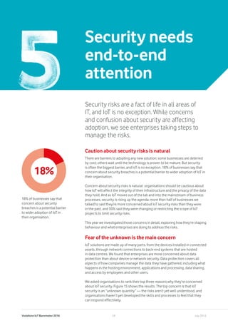 Vodafone IoT Barometer 2016 July 201628
Security needs
end-to-end
attention
Security risks are a fact of life in all areas of
IT, and IoT is no exception. While concerns
and confusion about security are affecting
adoption, we see enterprises taking steps to
manage the risks.
Caution about security risks is natural
There are barriers to adopting any new solution: some businesses are deterred
by cost; others wait until the technology is proven to be mature. But security
is often the biggest barrier, and IoT is no exception. 18% of businesses say that
concern about security breaches is a potential barrier to wider adoption of IoT in
their organisation.
Concern about security risks is natural: organisations should be cautious about
how IoT will affect the integrity of their infrastructure and the privacy of the data
they hold. And as IoT moves out of the lab and into the mainstream of business
processes, security is rising up the agenda: more than half of businesses we
talked to said they’re more concerned about IoT security risks than they were
in the past, and 30% said they were changing or restricting the scope of IoT
projects to limit security risks.
This year we investigated those concerns in detail, exploring how they’re shaping
behaviour and what enterprises are doing to address the risks.
Fear of the unknown is the main concern
IoT solutions are made up of many parts, from the devices installed in connected
assets, through network connections to back-end systems that are hosted
in data centres. We found that enterprises are more concerned about data
protection than about device or network security. Data protection covers all
aspects of how companies manage the data they have gathered, including what
happens in the hosting environment, applications and processing, data sharing,
and access by employees and other users.
We asked organisations to rank their top three reasons why they’re concerned
about IoT security. Figure 15 shows the results. The top concern is that IoT
security is an “unknown quantity” — the risks aren’t yet well understood, and
organisations haven’t yet developed the skills and processes to feel that they
can respond effectively.
18%
18% of businesses say that
concern about security
breaches is a potential barrier
to wider adoption of IoT in
their organisation.
 