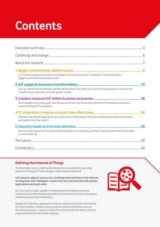 Vodafone IoT Barometer 2016 July 20163
Contents
Defining the Internet of Things
The Barometer is an in-depth global study into how enterprises are using
Internet of Things (IoT) technologies. Here’s how we define IoT:
IoT connects objects such as cars, buildings and machines to the internet,
turning them into ‘intelligent’ assets that can communicate with people,
applications and each other.
IoT is a broad concept, capable of making all kinds of assets smart and
connected, from the smallest wearables and consumer devices to the largest
vehicles and industrial installations.
Despite this diversity, organisations that are setting out to build connectivity
into their facilities, infrastructures, products and processes face many of
the same decisions — and see many of the same results. It’s these common
experiences that the Barometer explores.
Executive summary�������������������������������������������������������������������������������������������������������������������������������������������4
Continuity and change�������������������������������������������������������������������������������������������������������������������������������������6
About the research��������������������������������������������������������������������������������������������������������������������������������������������7
1..Bigger commitment, better results��������������������������������������������������������������������������������������8
IoT remains a top business focus, and adopters are increasing their investment. Those that make a
bigger commitment see better results.
2..IoT supports business transformation�������������������������������������������������������������������������������13
You can use IoT just to optimise operational processes. But when you build it into your products and use it to
transform your business, you’ll see greater results.
3..Leaders measure IoT within business processes�����������������������������������������������������������18
Most adopters have clear goals, but the top performers are those that treat their IoT initiatives as business
projects instead of IT purchases.
4..IT integration is key to using IoT data effectively�����������������������������������������������������������24
Adopters see that IoT applications are a gold mine of data and are focused on getting that data to the people
and applications that need it.
5..Security needs end-to-end attention���������������������������������������������������������������������������������28
Security and privacy can’t be ignored. Most adopters are cautiously optimistic, working with their IoT providers
to control the risk.
The future�����������������������������������������������������������������������������������������������������������������������������������������������������������33
Contributors�������������������������������������������������������������������������������������������������������������������������������������������������������34
 