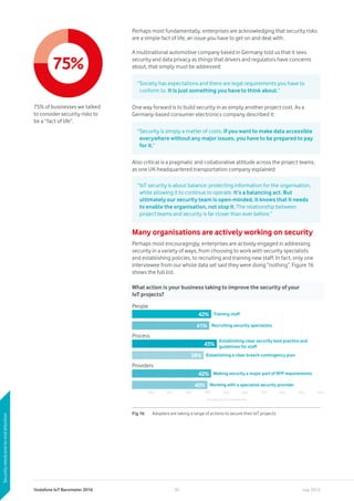 Vodafone IoT Barometer 2016 July 201630
Perhaps most fundamentally, enterprises are acknowledging that security risks
are a simple fact of life, an issue you have to get on and deal with.
A multinational automotive company based in Germany told us that it sees
security and data privacy as things that drivers and regulators have concerns
about, that simply must be addressed:
One way forward is to build security in as simply another project cost. As a
Germany-based consumer electronics company described it:
Also critical is a pragmatic and collaborative attitude across the project teams,
as one UK-headquartered transportation company explained:
Many organisations are actively working on security
Perhaps most encouragingly, enterprises are actively engaged in addressing
security in a variety of ways, from choosing to work with security specialists
and establishing policies, to recruiting and training new staff. In fact, only one
interviewee from our whole data set said they were doing “nothing”. Figure 16
shows the full list.
“Society has expectations and there are legal requirements you have to
conform to. It is just something you have to think about.”
“Security is simply a matter of costs. If you want to make data accessible
everywhere without any major issues, you have to be prepared to pay
for it.”
“IoT security is about balance: protecting information for the organisation,
while allowing it to continue to operate. It’s a balancing act. But
ultimately our security team is open-minded, it knows that it needs
to enable the organisation, not stop it. The relationship between
project teams and security is far closer than ever before.”
75%
75% of businesses we talked
to consider security risks to
be a “fact of life”.
Securityneedsend-to-endattention
What action is your business taking to improve the security of your
IoT projects?
Fig 16.	 Adopters are taking a range of actions to secure their IoT projects.
People
42%
41%
Process
Providers
42%
40%
10% 20% 30% 40% 50% 60% 70% 80% 90% 100%
Percentage of respondents
38%
45%
Establishing clear security best practice and
guidelines for staff
Establishing a clear breach contingency plan
Working with a specialist security provider
Recruiting security specialists
Making security a major part of RFP requirements
Training staff
 