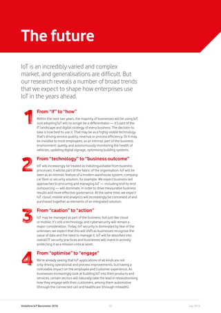 Vodafone IoT Barometer 2016 July 201633
The future
IoT is an incredibly varied and complex
market, and generalisations are difficult. But
our research reveals a number of broad trends
that we expect to shape how enterprises use
IoT in the years ahead.
From “if” to “how”
Within the next two years, the majority of businesses will be using IoT.
Just adopting IoT will no longer be a differentiator — it’s part of the
IT landscape and digital strategy of every business. The decision to
take is how best to use it. That may be as a highly visible technology
that’s driving service quality, revenue or process efficiency. Or it may
be invisible to most employees, as an intrinsic part of the business
environment: quietly and autonomously monitoring the health of
vehicles, updating digital signage, optimising building systems.
From “technology” to “business outcome”
IoT will increasingly be treated as indistinguishable from business
processes; it will be part of the fabric of the organisation. IoT will be
seen as an intrinsic feature of a modern warehouse system, company
car fleet or security solution, for example. We expect business-led
approaches to procuring and managing IoT — including end-to-end
outsourcing — will dominate, in order to drive measurable business
results and more effective governance. At the same time, we expect
IoT, cloud, mobile and analytics will increasingly be conceived of and
purchased together as elements of an integrated solution.
From “caution” to “action”
IoT may be managed as part of the business, but just like cloud
or mobile, it’s still a technology, and cybersecurity will remain a
major consideration. Today, IoT security is dominated by fear of the
unknown; we expect that this will shift as businesses recognise the
value of data and the need to manage it. IoT will be absorbed into
overall IT security practices and businesses will invest in actively
protecting it as a mission-critical asset.
From “optimise” to “engage”
We’re already seeing that IoT applications of all kinds are not
only driving operational and process improvements, but having a
noticeable impact on the employee and customer experience. As
businesses increasingly look at building IoT into their products and
services, certain sectors will naturally take the lead in revolutionising
how they engage with their customers, among them automotive
(through the connected car) and healthcare (through mhealth).
 