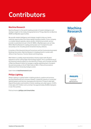 Vodafone IoT Barometer 2016 July 201634
Machina Research
Machina Research is the world’s leading provider of market intelligence and
strategic insight on the newly emerging Internet of Things, Machine-to-Machine
(M2M) and Big Data opportunities.
We provide market intelligence and strategic insight to help our clients
maximise opportunities from these rapidly emerging markets. If your company
is a mobile network operator, device vendor, infrastructure vendor, service
provider or potential end user in the IoT, M2M, or Big Data space, we can help.
Within Machina Research’s rapidly growing team are 14 analysts focused
exclusively on IoT, including world-renowned industry veterans.
A member of the Industrial Internet Consortium and the Continental Automated
Buildings Association, Machina Research is headquartered in London with
offices in San Francisco, Toronto, Boston and Hong Kong.
Matt Hatton is a widely respected wireless industry expert with 20 years’
experience at the cutting edge of technology research. He is considered one of
the foremost industry experts on the Internet of Things, and is Founder and CEO
of Machina Research where he manages a rapidly expanding team of analysts
focused exclusively on the IoT. Matt holds an MSc in Telecommunications
(Distinction) from University College London.
Learn more at machinaresearch.com
Philips Lighting
Philips Lighting is a global leader in lighting products, systems and services.
Serving professional and consumer markets, it leads the industry in connected
lighting systems and services, leveraging the Internet of Things to take light
beyond illumination and transform homes, buildings and urban spaces. In 2015,
it had sales of €7.4 billion and currently it has approximately 36,000 employees
in over 70 countries.
Find out more at philips.com/smartcities
Contributors
Connected
lighting partner
Matt Hatton
Machina Research
 