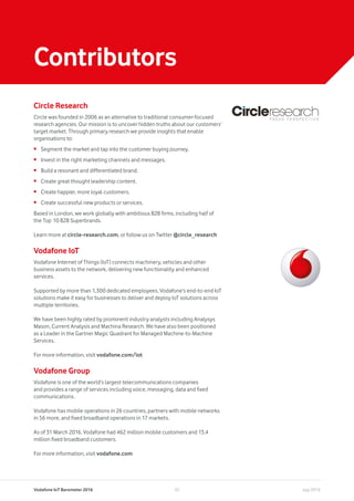 Vodafone IoT Barometer 2016 July 201635
Contributors
Circle Research
Circle was founded in 2006 as an alternative to traditional consumer-focused
research agencies. Our mission is to uncover hidden truths about our customers’
target market. Through primary research we provide insights that enable
organisations to:
•	 Segment the market and tap into the customer buying journey.
•	 Invest in the right marketing channels and messages.
•	 Build a resonant and differentiated brand.
•	 Create great thought leadership content.
•	 Create happier, more loyal customers.
•	 Create successful new products or services.
Based in London, we work globally with ambitious B2B firms, including half of
the Top 10 B2B Superbrands.
Learn more at circle-research.com, or follow us on Twitter @circle_research
Vodafone IoT
Vodafone Internet of Things (IoT) connects machinery, vehicles and other
business assets to the network, delivering new functionality and enhanced
services.
Supported by more than 1,300 dedicated employees, Vodafone’s end-to-end IoT
solutions make it easy for businesses to deliver and deploy IoT solutions across
multiple territories.
We have been highly rated by prominent industry analysts including Analysys
Mason, Current Analysis and Machina Research. We have also been positioned
as a Leader in the Gartner Magic Quadrant for Managed Machine-to-Machine
Services.
For more information, visit vodafone.com/iot
Vodafone Group
Vodafone is one of the world’s largest telecommunications companies
and provides a range of services including voice, messaging, data and fixed
communications.
Vodafone has mobile operations in 26 countries, partners with mobile networks
in 56 more, and fixed broadband operations in 17 markets.
As of 31 March 2016, Vodafone had 462 million mobile customers and 13.4
million fixed broadband customers.
For more information, visit vodafone.com
 
