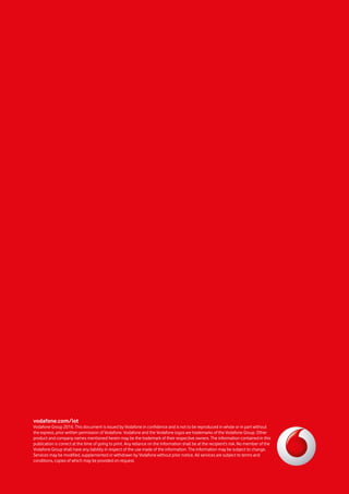 vodafone.com/iot
Vodafone Group 2016. This document is issued by Vodafone in confidence and is not to be reproduced in whole or in part without
the express, prior written permission of Vodafone. Vodafone and the Vodafone logos are trademarks of the Vodafone Group. Other
product and company names mentioned herein may be the trademark of their respective owners. The information contained in this
publication is correct at the time of going to print. Any reliance on the information shall be at the recipient’s risk. No member of the
Vodafone Group shall have any liability in respect of the use made of the information. The information may be subject to change.
Services may be modified, supplemented or withdrawn by Vodafone without prior notice. All services are subject to terms and
conditions, copies of which may be provided on request.
 