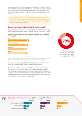 Vodafone IoT Barometer 2016 July 20169
Netherlands-based Philips Lighting is a perfect example of a business that has
put IoT at the heart of its strategy. It offers IoT-based solutions that enable public
sector and corporate customers to remotely monitor and control street and
building lighting, driving down energy costs and improving quality of service.
It told us:
Businesses spend 24% of their IT budget on IoT
Many businesses already assign as much budget to IoT as they do to other high-
profile technologies, such as mobile, cloud and analytics — as Figure 1 shows.
On average, businesses spend 24% of their IT budgets on IoT. And more than
four in ten businesses spend over 20% of their IT budget on IoT.
There is a clear link between how much of the total enterprise IT budget is
allocated to IoT and the results produced. At one extreme there are those
businesses that allocate more than 40% of their IT budgets to IoT. 79% of them
say they have seen “significant” return on investment. On the other hand, those
that allocate less than 10% of their IT budgets to IoT still see good results, but
only 45% of them say the results are “significant”.
“IoT is becoming critical to our sector. There are compelling reasons for
our customers to demand connected lighting, and we have decided to be
part of it and to lead it. IoT is at the core of our strategy of becoming a
systems and services company.”
Biggercommitment,betterresults
20% 40% 60% 80% 100% 20% 40% 60% 80% 100% 20% 40% 60% 80% 100%
Seeing significant ROI
Seeing some ROI
Americas EMEA APAC
Seeing little or no ROI
53% 63% 70%
27%30%35%
13% 7% 3%
Percentage of adopters
Regional perspective: All regions see strong ROI from using IoT, but APAC leads
What percentage of your overall IT budget do you spend on the following
technologies?
Fig 1.	 Adopters allocate similar budget to IoT as to cloud, analytics and mobility.
10% 20% 30% 40% 50%
IoT
Cloud and hosting
Analytics
Mobility
24%
23%
22%
23%
Percentage of IT budget
Numberofconnecteddevices
79%
79% of businesses that
allocate more than 40% of
their IT budgets to IoT report
seeing “significant” ROI.
 