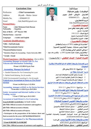Curriculum Vitae
Profession : Chief Accountants
Address :Riyadh – Malaz- Jareer
Mobile No. : 0506049133
Email : Zaki.Badr80@gmail.com
Personal Data:-
Name : Zaki Mohamed Zaki Hassan
Nationality : Egyptian
Date of Birth : 25th
March/ 1981
Marital Status : married
Languages : Arabic and English
Academic Qualifications:-
*CMA – Full Self study
*Chief Accountants Course
*Financial Ratios Course
* Bachelors Degree In Accounting - Tanta University 2003
* Grade : Good
Work Experience / Job Description :-first in KSA
Accounting Manager at circuit Cells Co. For
Telecom and Information Technology
*From 1-12-2014 Up to Now
Accounting Manager for both of
1 - Sanabel Elasema Est. For Contracting for a year
2 - Dallah North Relating for (6) months
3-RAE Environmental Consulting Co. for (6) month
Central area Accountant at Sasco co. For Petrol
services
*From 1-6-2014 Up to 1-12-2014
Accounting manager at RAE co. for Inviro Services
*From date 1-1-2014 Up to 30-5-2014
Senior Accountant and Internal Auditor at Asa
Trading service
* From 1/7/2012 up to 30-12-2013
Accountant at Saudi Eltrais Co. For Contracting
From 01/09/2007 To 01/09/2011 ( in Saudi Arabia)
Job Title: Official accounts of customers and suppliers.
Job Title: Official accounts of Banks.
Job Title: Official accounts of Projects.
• Participate in the preparation of the balance sheet and
final accounts for the years 2007&2008&2009&2010
Accountant at Salama Co. for Pharmaceuticals
* From 01/08/2005 To 01/08/2007
Job Title: Official accounts of customers and suppliers.
0506049133
Zaki.Badr80@gmail.com
5231891
CMA
5003
1111114
1
56
36
1650141155014
1150143055014
17501530155013
0108500701085011
5007500950085010
)
0109250001095007
 