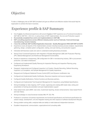 Objective
To take a challenging role as SAP QM Consultant and give an efficient and effective solution that would help the
organization to achieve the best in business.
Experience profile & SAP Summary
 Over 5 years of professional experience with around 4 years of SAP experience as a Functional Consultant in
SAP QM for SAP R/3 – ECC 6.0, in various faces of SAP implementation, Go-Live and Production support.
 Successfully completed four end to end implementations in SAP QM.
 SAP consulting experience across different industry sector such as Fabricate, Food and beverage
manufacturing, Ceramic Industry.
 I have the certificate SAP Certified Application Associate - Quality Management With SAP ERP 6.0 EHP5
 Experience covers all aspects of the implementation process including business process analysis, requirements
gathering, design, complete system configuration, testing, end-user training, and production support.
 Interacted with Business Leads and users to understand existing Business processes.
 Strong Cross Functional Experience with integration of Quality Management (QM) with Production Planning
(PP), Material Management and Warehouse Management functionalities.
 Hands-on experience in blueprinting, QM configuration for QM in manufacturing industry, QM in procurement,
production, and sales & distribution.
 Configured and Implemented Quality Planning for Inspection Planning and Inspection Planning using
Engineering Workbench.
 Designed, Implemented and Configured Inspection Lot Creation, Results Recording, Defects Recording,
Inspection Lot Completion, and Sample Management for Quality Inspections.
 Designed and Configured Statistical Process Control (SPC) and Dynamic modification rule.
 Configured and Implemented Quality Certificates, Recursive inspection and source inspection.
 Configured Quality Notifications, Partner functions and Business partners.
 Configured and Implemented Test Equipment Management for Inspections using Multiple Specifications.
 Strong Knowledge on data mapping, CATT scripts, organizing and creating QM master data, writing and
presentation of training documentation and post implementation support
 Data Upload tools used LSMW, User exits, Customized reporting, Screen enhancements; Value based Permit
and User Status.
 Strong knowledge on cross-functional modules MM, PP, SD, PM.
 Proficient in conversion of business requirements into functional specifications and technical specifications for
solution design, development, unit and integration testing and other aspects of software development lifecycle.
 Strong problem solving skills, analytical skills and ability to make balanced independent decisions.
 Excellent interpersonal, communication, organizational and consulting skills.
 