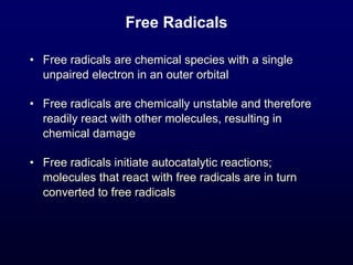 Free Radicals
• Free radicals are chemical species with a single
unpaired electron in an outer orbital
• Free radicals are chemically unstable and therefore
readily react with other molecules, resulting in
chemical damage
• Free radicals initiate autocatalytic reactions;
molecules that react with free radicals are in turn
converted to free radicals
 