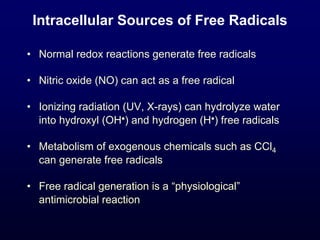 Intracellular Sources of Free Radicals
• Normal redox reactions generate free radicals
• Nitric oxide (NO) can act as a free radical
• Ionizing radiation (UV, X-rays) can hydrolyze water
into hydroxyl (OH•) and hydrogen (H•) free radicals
• Metabolism of exogenous chemicals such as CCl4
can generate free radicals
• Free radical generation is a “physiological”
antimicrobial reaction
 