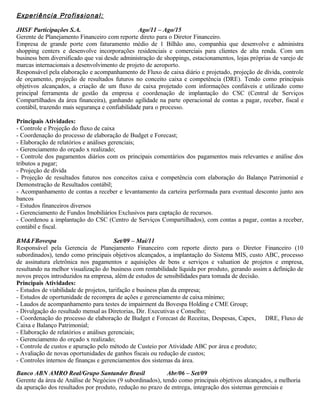 Experiência Profissional:
JHSF Participações S.A. Ago/11 – Ago/15
Gerente de Planejamento Financeiro com reporte direto para o Diretor Financeiro.
Empresa de grande porte com faturamento médio de 1 Bilhão ano, companhia que desenvolve e administra
shopping centers e desenvolve incorporações residenciais e comerciais para clientes de alta renda. Com um
business bem diversificado que vai desde administração de shoppings, estacionamentos, lojas próprias de varejo de
marcas internacionais a desenvolvimento de projeto de aeroporto.
Responsável pela elaboração e acompanhamento de Fluxo de caixa diário e projetado, projeção de dívida, controle
de orçamento, projeção de resultados futuros no conceito caixa e competência (DRE). Tendo como principais
objetivos alcançados, a criação de um fluxo de caixa projetado com informações confiáveis e utilizado como
principal ferramenta de gestão da empresa e coordenação de implantação do CSC (Central de Serviços
Compartilhados da área financeira), ganhando agilidade na parte operacional de contas a pagar, receber, fiscal e
contábil, trazendo mais segurança e confiabilidade para o processo.
Principais Atividades:
- Controle e Projeção do fluxo de caixa
- Coordenação do processo de elaboração de Budget e Forecast;
- Elaboração de relatórios e análises gerenciais;
- Gerenciamento do orçado x realizado;
- Controle dos pagamentos diários com os principais comentários dos pagamentos mais relevantes e análise dos
tributos a pagar;
- Projeção de dívida
- Projeção de resultados futuros nos conceitos caixa e competência com elaboração do Balanço Patrimonial e
Demonstração de Resultados contábil;
- Acompanhamento de contas a receber e levantamento da carteira performada para eventual desconto junto aos
bancos
- Estudos financeiros diversos
- Gerenciamento de Fundos Imobiliários Exclusivos para captação de recursos.
- Coordenou a implantação do CSC (Centro de Serviços Compartilhados), com contas a pagar, contas a receber,
contábil e fiscal.
BM&FBovespa Set/09 – Mai/11
Responsável pela Gerencia de Planejamento Financeiro com reporte direto para o Diretor Financeiro (10
subordinados), tendo como principais objetivos alcançados, a implantação do Sistema MIS, custo ABC, processo
de assinatura eletrônica nos pagamentos e aquisições de bens e serviços e valuation de projetos e empresa,
resultando na melhor visualização do business com rentabilidade líquida por produto, gerando assim a definição de
novos preços introduzidos na empresa, além de estudos de sensibilidades para tomada de decisão.
Principais Atividades:
- Estudos de viabilidade de projetos, tarifação e business plan da empresa;
- Estudos de oportunidade de recompra de ações e gerenciamento de caixa mínimo;
- Laudos de acompanhamento para testes de impairment da Bovespa Holding e CME Group;
- Divulgação do resultado mensal as Diretorias, Dir. Executivas e Conselho;
- Coordenação do processo de elaboração de Budget e Forecast de Receitas, Despesas, Capex, DRE, Fluxo de
Caixa e Balanço Patrimonial;
- Elaboração de relatórios e análises gerenciais;
- Gerenciamento do orçado x realizado;
- Controle de custos e apuração pelo método de Custeio por Atividade ABC por área e produto;
- Avaliação de novas oportunidades de ganhos fiscais ou redução de custos;
- Controles internos de finanças e gerenciamentos dos sistemas da área.
Banco ABN AMRO Real/Grupo Santander Brasil Abr/06 – Set/09
Gerente da área de Análise de Negócios (9 subordinados), tendo como principais objetivos alcançados, a melhoria
da apuração dos resultados por produto, redução no prazo de entrega, integração dos sistemas gerenciais e
 