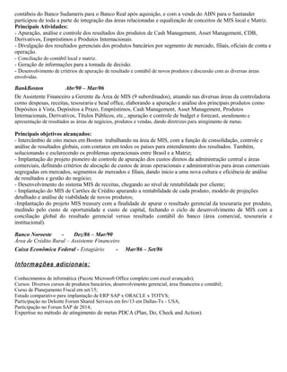 contábeis do Banco Sudameris para o Banco Real após aquisição, e com a venda do ABN para o Santander
participou de toda a parte de integração das áreas relacionadas e equalização de conceitos de MIS local e Matriz.
Principais Atividades:
- Apuração, análise e controle dos resultados dos produtos de Cash Management, Asset Management, CDB,
Derivativos, Empréstimos e Produtos Internacionais.
- Divulgação dos resultados gerenciais dos produtos bancários por segmento de mercado, filiais, oficiais de conta e
operação.
- Conciliação do contábil local e matriz.
- Geração de informações para a tomada de decisão.
- Desenvolvimento de critérios de apuração de resultado e contábil de novos produtos e discussão com as diversas áreas
envolvidas.
BankBoston Abr/90 – Mar/06
De Assistente Financeiro a Gerente da Área de MIS (9 subordinados), atuando nas diversas áreas da controladoria
como despesas, receitas, tesouraria e head office, elaborando a apuração e análise dos principais produtos como
Depósitos à Vista, Depósitos a Prazo, Empréstimos, Cash Management, Asset Management, Produtos
Internacionais, Derivativos, Títulos Públicos, etc., apuração e controle de budget e forecast, atendimento e
apresentação de resultados as áreas de negócios, produtos e vendas, dando diretrizes para atingimento de metas.
Principais objetivos alcançados:
- Intercâmbio de oito meses em Boston trabalhando na área de MIS, com a função de consolidação, controle e
análise de resultados globais, com contatos em todos os países para entendimento dos resultados. Também,
solucionando e esclarecendo os problemas operacionais entre Brasil e a Matriz;
- Implantação do projeto pioneiro de controle de apuração dos custos diretos da administração central e áreas
comerciais, definindo critérios de alocação de custos de áreas operacionais e administrativas para áreas comerciais
segregadas em mercados, segmentos de mercados e filiais, dando inicio a uma nova cultura e eficiência de análise
de resultados e gestão do negócio;
- Desenvolvimento do sistema MIS de receitas, chegando ao nível de rentabilidade por cliente;
- Implantação do MIS de Cartões de Crédito apurando a rentabilidade de cada produto, modelo de projeções
detalhado e análise de viabilidade de novos produtos;
-Implantação do projeto MIS treasury com a finalidade de apurar o resultado gerencial da tesouraria por produto,
medindo pelo custo de oportunidade e custo de capital, fechando o ciclo de desenvolvimento de MIS com a
conciliação global do resultado gerencial versus resultado contábil do banco (área comercial, tesouraria e
institucional).
Banco Noroeste - Dez/86 – Mar/90
Área de Crédito Rural – Assistente Financeiro
Caixa Econômica Federal - Estagiário - Mar/86 – Set/86
Informações adicionais:
Conhecimentos de informática (Pacote Microsoft Office completo com excel avançado);
Cursos: Diversos cursos de produtos bancários, desenvolvimento gerencial, área financeira e contábil;
Curso de Planejamento Fiscal em set/15;
Estudo comparativo para implantação de ERP SAP x ORACLE x TOTVS;
Participação no Deloitte Forum Shared Services em fev/13 em Dallas-Tx - USA;
Participação no Forum SAP de 2014;
Expertise no método de atingimento de metas PDCA (Plan, Do, Check and Action).
 