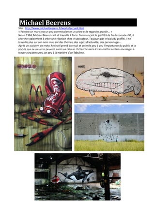 Michael Beerens
Site : http://www.michaelbeerens.fr/works/accueil.html
« Peindre un mur c’est un peu comme planter un arbre et le regarder grandir… »
Né en 1984, Michael Beerens vit et travaille à Paris. Commençant le graffiti à la fin des années 90, il
cherche rapidement à créer une réaction chez le spectateur. Toujours par le biais du graffiti, il ne
travaille plus sur son nom mais sur des thèmes, des sujets d’actualité, des personnages…
Après un accident de moto, Michaël prend du recul et assimile peu à peu l’importance du public et la
portée que ses œuvres peuvent avoir sur celui-ci. Il cherche alors à transmettre certains messages à
travers ses peintures, un peu à la manière d’un fabuliste.
 