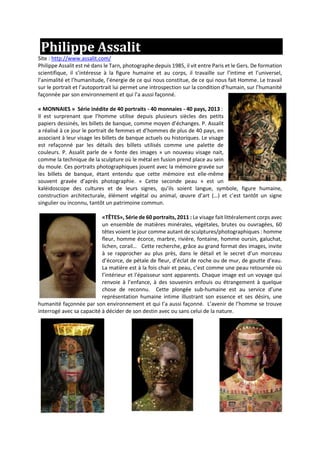 Philippe Assalit
Site : http://www.assalit.com/
Philippe Assalit est né dans le Tarn, photographe depuis 1985, il vit entre Paris et le Gers. De formation
scientifique, il s’intéresse à la figure humaine et au corps, il travaille sur l’intime et l’universel,
l’animalité et l’humanitude, l’énergie de ce qui nous constitue, de ce qui nous fait Homme. Le travail
sur le portrait et l’autoportrait lui permet une introspection sur la condition d’humain, sur l’humanité
façonnée par son environnement et qui l’a aussi façonné.
« MONNAIES » Série inédite de 40 portraits - 40 monnaies - 40 pays, 2013 :
Il est surprenant que l’homme utilise depuis plusieurs siècles des petits
papiers dessinés, les billets de banque, comme moyen d’échanges. P. Assalit
a réalisé à ce jour le portrait de femmes et d’hommes de plus de 40 pays, en
associant à leur visage les billets de banque actuels ou historiques. Le visage
est refaçonné par les détails des billets utilisés comme une palette de
couleurs. P. Assalit parle de « fonte des images » un nouveau visage nait,
comme la technique de la sculpture où le métal en fusion prend place au sein
du moule. Ces portraits photographiques jouent avec la mémoire gravée sur
les billets de banque, étant entendu que cette mémoire est elle-même
souvent gravée d’après photographie. « Cette seconde peau » est un
kaléidoscope des cultures et de leurs signes, qu’ils soient langue, symbole, figure humaine,
construction architecturale, élément végétal ou animal, œuvre d’art (…) et c’est tantôt un signe
singulier ou inconnu, tantôt un patrimoine commun.
«TÊTES», Série de 60 portraits, 2011 : Le visage fait littéralement corps avec
un ensemble de matières minérales, végétales, brutes ou ouvragées, 60
têtes voient le jour comme autant de sculptures/photographiques : homme
fleur, homme écorce, marbre, rivière, fontaine, homme oursin, galuchat,
lichen, corail… Cette recherche, grâce au grand format des images, invite
à se rapprocher au plus près, dans le détail et le secret d’un morceau
d’écorce, de pétale de fleur, d’éclat de roche ou de mur, de goutte d’eau.
La matière est à la fois chair et peau, c’est comme une peau retournée où
l’intérieur et l’épaisseur sont apparents. Chaque image est un voyage qui
renvoie à l’enfance, à des souvenirs enfouis ou étrangement à quelque
chose de reconnu. Cette plongée sub-humaine est au service d’une
représentation humaine intime illustrant son essence et ses désirs, une
humanité façonnée par son environnement et qui l’a aussi façonné. L’avenir de l’homme se trouve
interrogé avec sa capacité à décider de son destin avec ou sans celui de la nature.
 