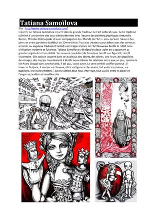 Tatiana Samoïlova
Site : http://www.tatiana-samoilova.com/
L’œuvre de Tatiana Samoïlova s’inscrit dans la grande tradition de l’art pictural russe. Cette tradition
culmine à la charnière des deux siècles derniers avec l’œuvre des peintres graphiques Alexandre
Benois, Mstislav Doboujinski et leurs compagnons du «Monde de l’Art », ainsi qu’avec l’œuvre des
peintres avant-gardistes du début du 20ème siècle. Tous ces créateurs procèdent avec des contours
arrondis ou anguleux traduisant tantôt la nostalgie stylisée de l’Art Nouveau, tantôt le reflet de la
civilisation moderne et futuriste. Tatiana Samoïlova créé dans les deux styles en y apportant sa
grande singularité et sensibilité. Ses œuvres procèdent de l’onirique tantôt non figuratif, tantôt
visionnaire. Elle associe souvent dans ses tableaux des objets, des arbres, des fleurs, des papillons,
des visages, des nus qui nous laissent à établir nous-mêmes les relations entre eux, un peu, comme le
fait Marc Chagall dans une tonalité, il est vrai, toute autre. Le vent semble souffler partout : il
traverse l’espace, il secoue les cheveux, étire les figures et les mains, fait voler les oiseaux, les
papillons, les feuilles mortes. Tout est aérien, tout nous interroge, tout vacille entre le plaisir et
l’angoisse, le désir et la mélancolie.
 