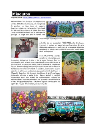 Miaoutoo
Page Facebook : https://www.facebook.com/miaoutoo/
MIAOUTOO est une artiste en activité depuis les
années 2000. Pluridisciplinaire, elle s’emploie à
la peinture sur tous types de supports
(planches, toiles, murs, vêtements, …) ainsi qu’à
la création d’accessoires et de bijoux. Son credo
: quel que soit le support, que le message soit
partagé ! Il s’agit pour elle de rendre l’art
accessible par tous et pour tous.
A la tête de son association TOOCHATOO, elle développe,
transmet et partage ses savoir-faire par la pratique des arts
plastiques, graphiques et par le biais de fresques participatives
pour petits et grands, sans oublier les personnes handicapées
et les publics isolés.
Pour MIAOUTOO, peindre
dans la rue est une façon, via
la couleur, d'étaler de la joie et de la bonne humeur dans ces
mégalopoles « où les gens ne prennent pas le temps de s’arrêter »,
pour regarder un dessin, un graffiti, une architecture ou simplement
sourire. Elle trouve et puise son inspiration dans des dessinateurs de
bande-dessinée telle que Gottlieb ou Moebius, ou encore les touches
colorées et aériennes particulières aux dessin-animés de Disney et
Miyasaki. Quand on lui demande des blazes de graffeurs l’ayant
influencée, elle cite la vieille école : Banga, Mode2 et LadyPink
notamment pour son travail de customisation. Aujourd’hui,
MIAOUTOO est dans une période qu’elle qualifie « d’accumulation ».
C'est-à-dire qu’elle s’emploie à saturer les espaces sur lesquelles elle
opère des visages, d’illustrations, de couleurs, etc.
 