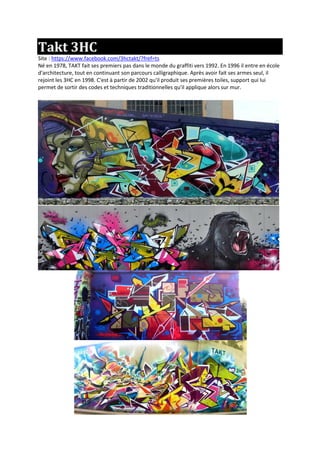 Takt 3HC
Site : https://www.facebook.com/3hctakt/?fref=ts
Né en 1978, TAKT fait ses premiers pas dans le monde du graffiti vers 1992. En 1996 il entre en école
d'architecture, tout en continuant son parcours calligraphique. Après avoir fait ses armes seul, il
rejoint les 3HC en 1998. C'est à partir de 2002 qu'il produit ses premières toiles, support qui lui
permet de sortir des codes et techniques traditionnelles qu'il applique alors sur mur.
 