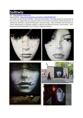 Softtwix
Site : http://softtwix.tumblr.com/
Page Facebook : https://www.facebook.com/Softtwix-293024940875437/
Les E.Dolls sont des femmes libérées… Elles sont toutes belles, mais elles portent les empreintes de
leur vie sur leur visage. Elles nous racontent chacune une histoire, son histoire: la folie des hommes, la
violence de l'existence, le poids de l'éducation, l'usure du temps… Elles sont belles, mais derrière ou à
travers cette beauté à la plastique parfaite, se dessine une blessure humaine, trop humaine... Sont-
elles des mutants fantastiques ou au contraire, tellement femmes ?
 