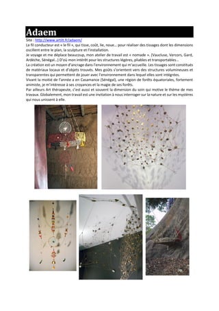 Adaem
Site : http://www.artilt.fr/adaem/
Le fil conducteur est « le fil », qui tisse, coût, lie, noue… pour réaliser des tissages dont les dimensions
oscillent entre le plan, la sculpture et l’installation.
Je voyage et me déplace beaucoup, mon atelier de travail est « nomade ». (Vaucluse, Vercors, Gard,
Ardèche, Sénégal…) D’où mon intérêt pour les structures légères, pliables et transportables…
La création est un moyen d’ancrage dans l’environnement qui m’accueille. Les tissages sont constitués
de matériaux locaux et d’objets trouvés. Mes goûts s’orientent vers des structures volumineuses et
transparentes qui permettent de jouer avec l’environnement dans lequel elles sont intégrées.
Vivant la moitié de l’année a en Casamance (Sénégal), une région de forêts équatoriales, fortement
animiste, je m’intéresse à ses croyances et la magie de ses forêts.
Par ailleurs Art thérapeute, c’est aussi et souvent la dimension du soin qui motive le thème de mes
travaux. Globalement, mon travail est une invitation à nous interroger sur la nature et sur les mystères
qui nous unissent à elle.
 