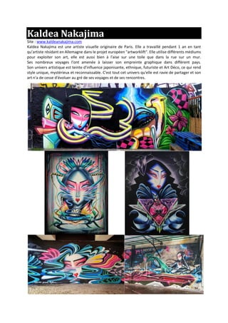Kaldea Nakajima
Site : www.kaldeanakajima.com
Kaldea Nakajima est une artiste visuelle originaire de Paris. Elle a travaillé pendant 1 an en tant
qu’artiste résidant en Allemagne dans le projet européen "artworklift". Elle utilise différents médiums
pour exploiter son art, elle est aussi bien à l'aise sur une toile que dans la rue sur un mur.
Ses nombreux voyages l'ont amenée à laisser son empreinte graphique dans différent pays.
Son univers artistique est teinte d'influence japonisante, ethnique, futuriste et Art Déco, ce qui rend
style unique, mystérieux et reconnaissable. C'est tout cet univers qu'elle est ravie de partager et son
art n'a de cesse d'évoluer au gré de ses voyages et de ses rencontres.
 