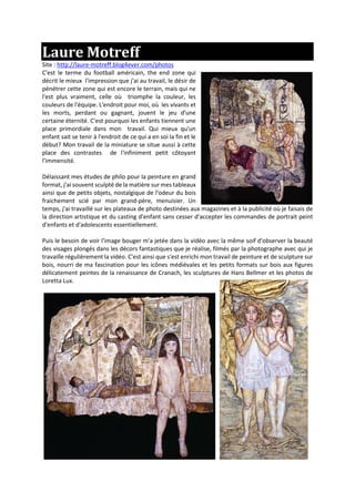 Laure Motreff
Site : http://laure-motreff.blog4ever.com/photos
C'est le terme du football américain, the end zone qui
décrit le mieux l'impression que j'ai au travail, le désir de
pénétrer cette zone qui est encore le terrain, mais qui ne
l'est plus vraiment, celle où triomphe la couleur, les
couleurs de l'équipe. L'endroit pour moi, où les vivants et
les morts, perdant ou gagnant, jouent le jeu d'une
certaine éternité. C'est pourquoi les enfants tiennent une
place primordiale dans mon travail. Qui mieux qu'un
enfant sait se tenir à l'endroit de ce qui a en soi la fin et le
début? Mon travail de la miniature se situe aussi à cette
place des contrastes de l'infiniment petit côtoyant
l'immensité.
Délaissant mes études de philo pour la peinture en grand
format, j'ai souvent sculpté de la matière sur mes tableaux
ainsi que de petits objets, nostalgique de l'odeur du bois
fraichement scié par mon grand-père, menuisier. Un
temps, j'ai travaillé sur les plateaux de photo destinées aux magazines et à la publicité où je faisais de
la direction artistique et du casting d'enfant sans cesser d'accepter les commandes de portrait peint
d'enfants et d'adolescents essentiellement.
Puis le besoin de voir l'image bouger m'a jetée dans la vidéo avec la même soif d'observer la beauté
des visages plongés dans les décors fantastiques que je réalise, filmés par la photographe avec qui je
travaille régulièrement la vidéo. C'est ainsi que s'est enrichi mon travail de peinture et de sculpture sur
bois, nourri de ma fascination pour les icônes médiévales et les petits formats sur bois aux figures
délicatement peintes de la renaissance de Cranach, les sculptures de Hans Bellmer et les photos de
Loretta Lux.
 