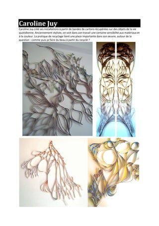 Caroline Juy
Caroline Juy créé ses installations à partir de bandes de cartons récupérées sur des objets de la vie
quotidienne. Anciennement styliste, on voit dans son travail une certaine sensibilité aux matériaux et
à la couleur. La pratique de recyclage tient une place importante dans son œuvre, autour de la
question : comme puis-je faire du beau à partir du recyclé ?
 